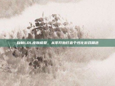 自制LOL皮肤模型，从零开始打造个性化游戏角色