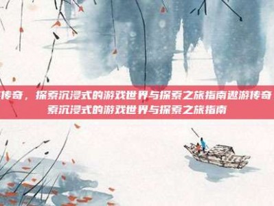 遨游传奇，探索沉浸式的游戏世界与探索之旅指南遨游传奇，探索沉浸式的游戏世界与探索之旅指南