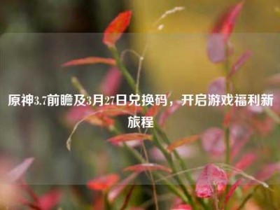 原神3.7前瞻及3月27日兑换码，开启游戏福利新旅程