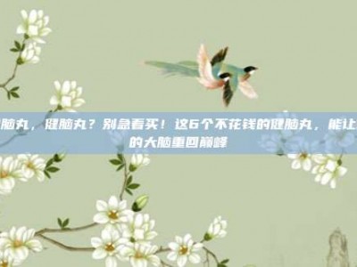 健脑丸，健脑丸？别急着买！这6个不花钱的健脑丸，能让你的大脑重回巅峰