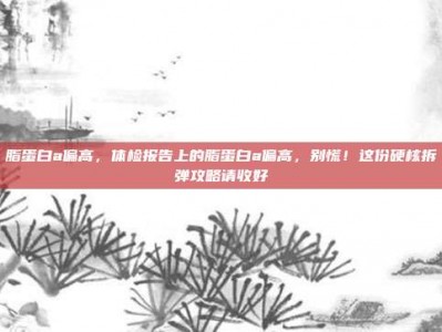 脂蛋白a偏高，体检报告上的脂蛋白a偏高，别慌！这份硬核拆弹攻略请收好