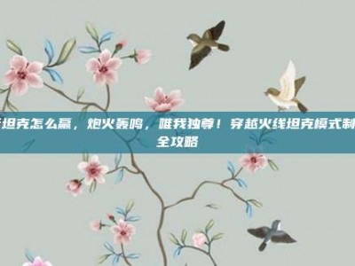 cf坦克怎么赢，炮火轰鸣，唯我独尊！穿越火线坦克模式制胜全攻略