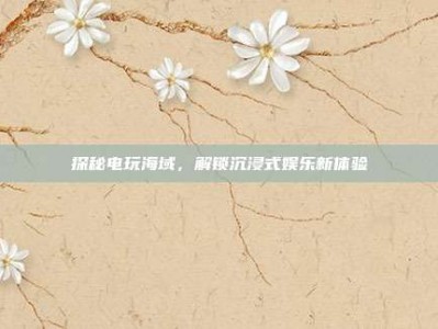 探秘电玩海域，解锁沉浸式娱乐新体验