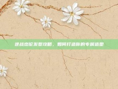逆战杰伦发型攻略，如何打造你的专属造型