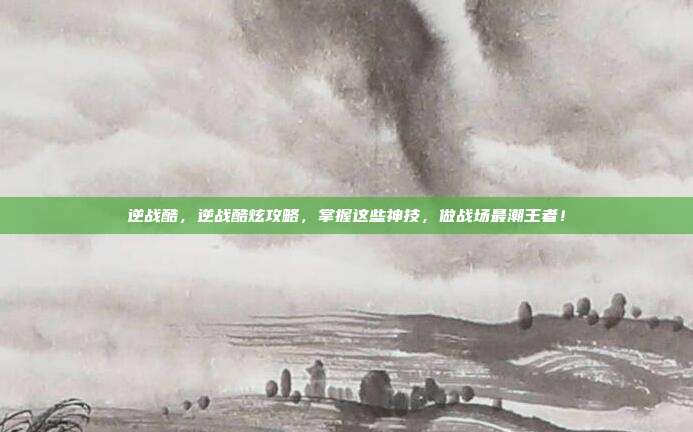 逆战酷,逆战酷炫攻略,掌握这些神技,做战场最潮王者!