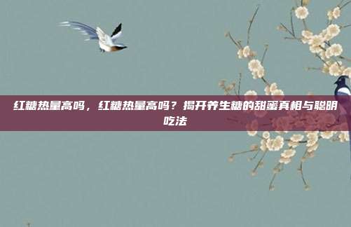 红糖热量高吗,红糖热量高吗?揭开养生糖的甜蜜真相与聪明吃法