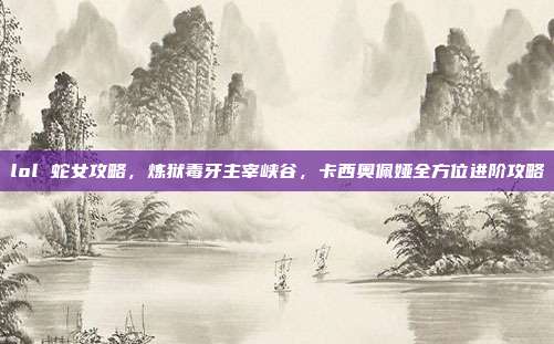 lol 蛇女攻略,炼狱毒牙主宰峡谷,卡西奥佩娅全方位进阶攻略