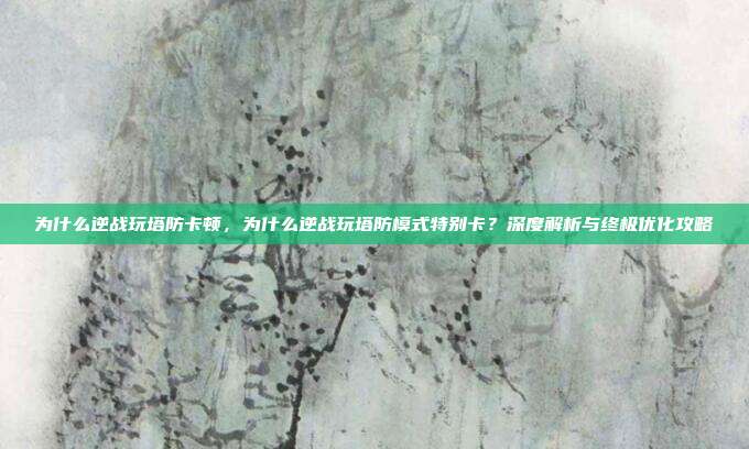 为什么逆战玩塔防卡顿,为什么逆战玩塔防模式特别卡?深度解析与终极优化攻略