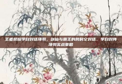 王者荣耀李白对话项羽，剑仙与霸王的跨时空对话，李白对阵项羽实战策略