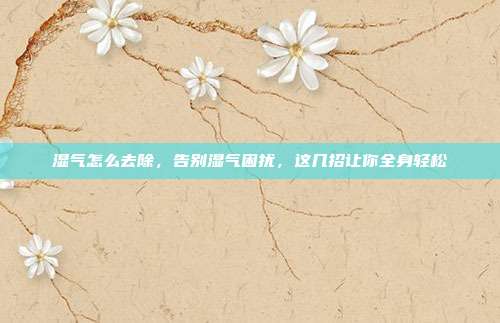 湿气怎么去除，告别湿气困扰，这几招让你全身轻松