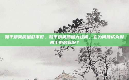 和平精英质量好不好，和平精英质量大检阅，它为何能成为射击手游的标杆？