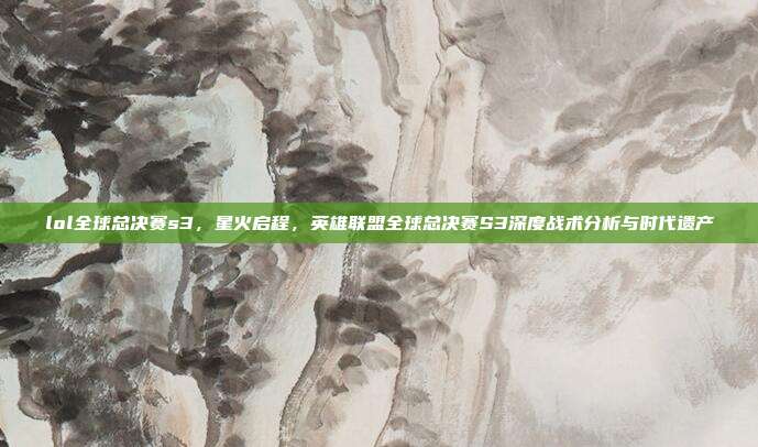 lol全球总决赛s3,星火启程,英雄联盟全球总决赛S3深度战术分析与时代遗产
