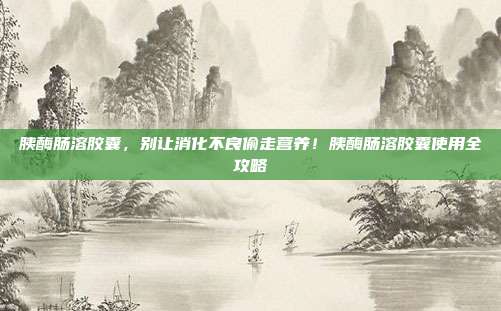 胰酶肠溶胶囊，别让消化不良偷走营养！胰酶肠溶胶囊使用全攻略
