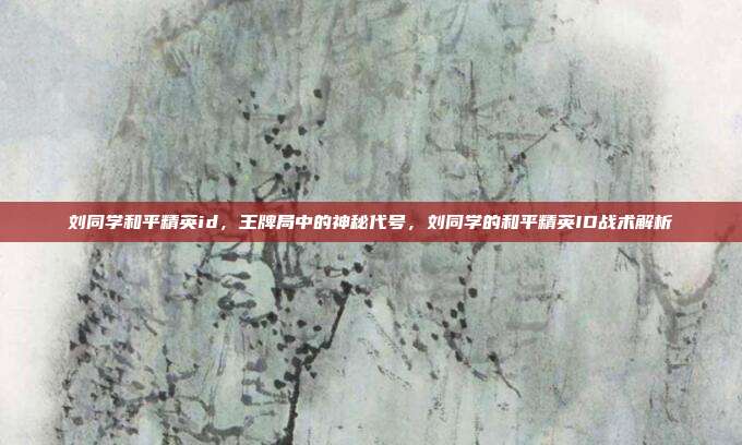 刘同学和平精英id，王牌局中的神秘代号，刘同学的和平精英ID战术解析