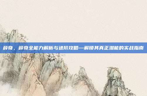 薛奇，薛奇全能力解析与进阶攻略—解锁其真正潜能的实战指南