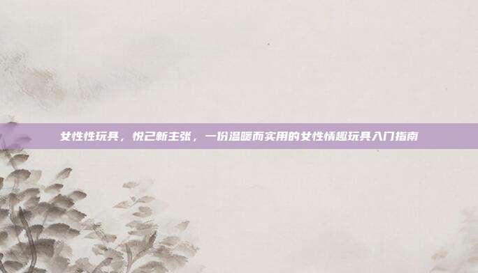 女性性玩具,悦己新主张,一份温暖而实用的女性情趣玩具入门指南