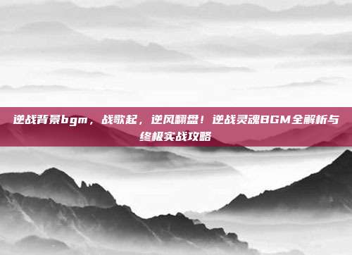 逆战背景bgm，战歌起，逆风翻盘！逆战灵魂BGM全解析与终极实战攻略
