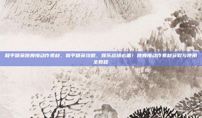 和平精英跳舞慢动作素材，和平精英攻略，娱乐战场必备！跳舞慢动作素材获取与使用全教程