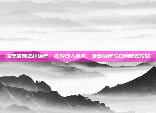 经常耳鸣怎样治疗，摆脱恼人耳鸣，全面治疗与自我管理攻略