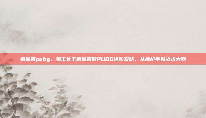 金敏善pubg,狙击女王金敏善的PUBG进阶攻略,从神枪手到战术大师