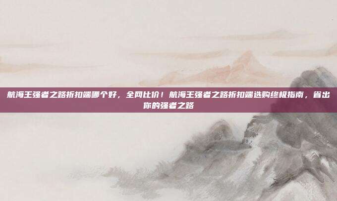 航海王强者之路折扣端哪个好，全网比价！航海王强者之路折扣端选购终极指南，省出你的强者之路