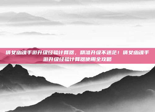 倩女幽魂手游升级经验计算器，精准升级不迷茫！倩女幽魂手游升级经验计算器使用全攻略