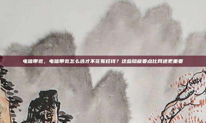 电信带宽，电信带宽怎么选才不花冤枉钱？这些隐藏要点比网速更重要