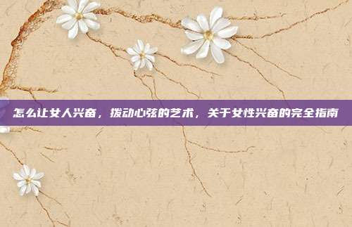 怎么让女人兴奋,拨动心弦的艺术,关于女性兴奋的完全指南