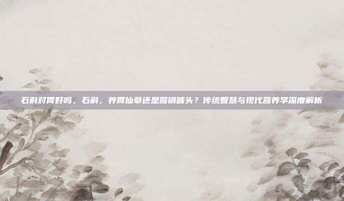 石斛对胃好吗,石斛,养胃仙草还是营销噱头?传统智慧与现代营养学深度解析