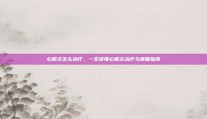 心肌炎怎么治疗,一文读懂心肌炎治疗与康复指南
