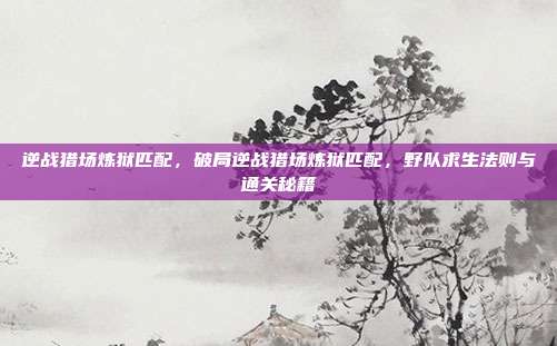 逆战猎场炼狱匹配,破局逆战猎场炼狱匹配,野队求生法则与通关秘籍
