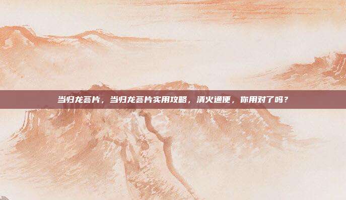 当归龙荟片，当归龙荟片实用攻略，清火通便，你用对了吗？
