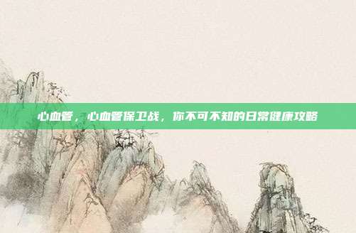 心血管，心血管保卫战，你不可不知的日常健康攻略