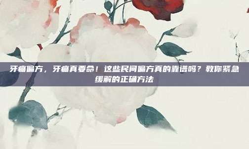 牙痛偏方,牙痛真要命!这些民间偏方真的靠谱吗?教你紧急缓解的正确方法