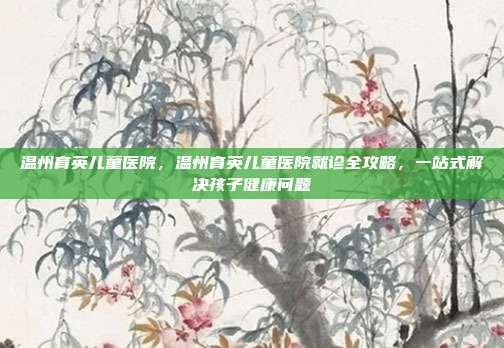 温州育英儿童医院,温州育英儿童医院就诊全攻略,一站式解决孩子健康问题