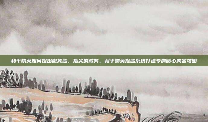 和平精英如何捏出微笑脸,指尖的微笑,和平精英捏脸系统打造专属暖心笑容攻略
