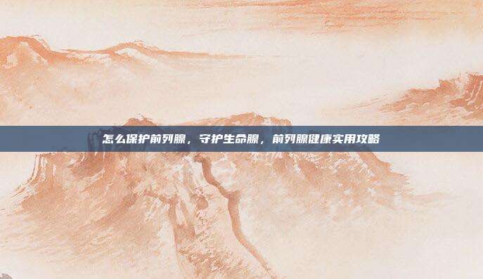 怎么保护前列腺,守护生命腺,前列腺健康实用攻略