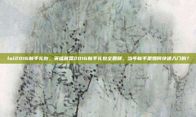 lol2016新手礼包,英雄联盟2016新手礼包全回顾,当年新手是如何快速入门的?