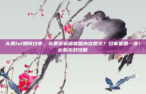 头条lol如何过审,头条发英雄联盟内容想火?过审是第一步!必看实战攻略