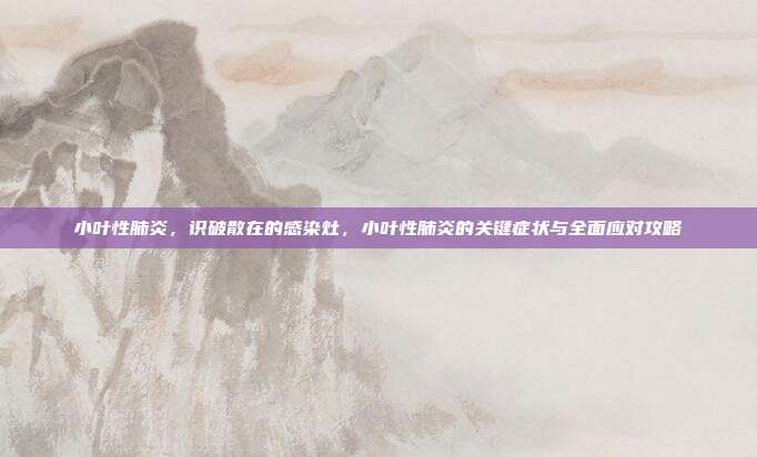 小叶性肺炎,识破散在的感染灶,小叶性肺炎的关键症状与全面应对攻略