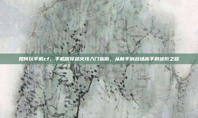 如何玩手机cf，手机版穿越火线入门指南，从新手到战场高手的进阶之路