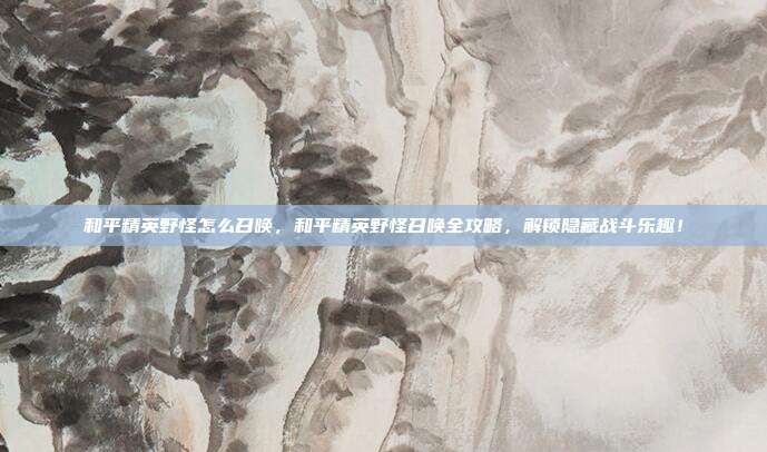 和平精英野怪怎么召唤,和平精英野怪召唤全攻略,解锁隐藏战斗乐趣!