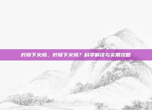 柠檬下火吗，柠檬下火吗？科学解读与实用攻略