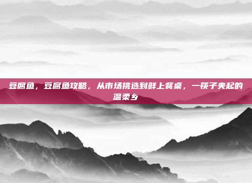 豆腐鱼,豆腐鱼攻略,从市场挑选到鲜上餐桌,一筷子夹起的温柔乡