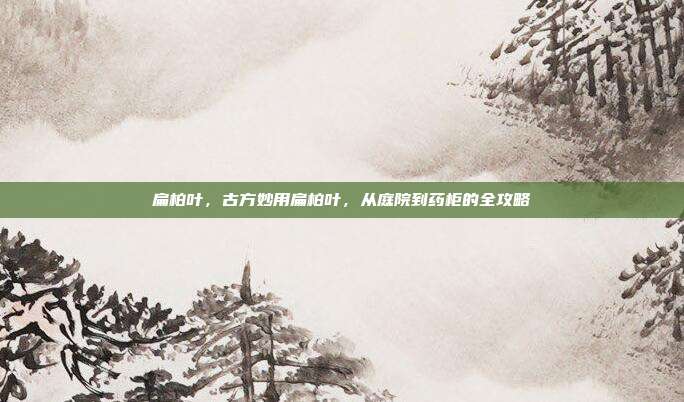扁柏叶,古方妙用扁柏叶,从庭院到药柜的全攻略