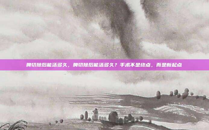 脾切除后能活多久,脾切除后能活多久?手术不是终点,而是新起点