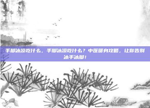 手脚冰凉吃什么，手脚冰凉吃什么？中医暖身攻略，让你告别冰手冰脚！