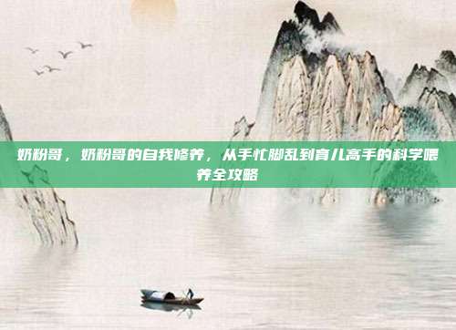 奶粉哥,奶粉哥的自我修养,从手忙脚乱到育儿高手的科学喂养全攻略