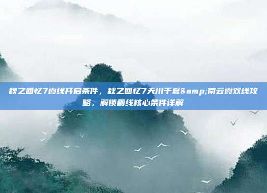秋之回忆7霞线开启条件,秋之回忆7天川千夏&南云霞双线攻略,解锁霞线核心条件详解