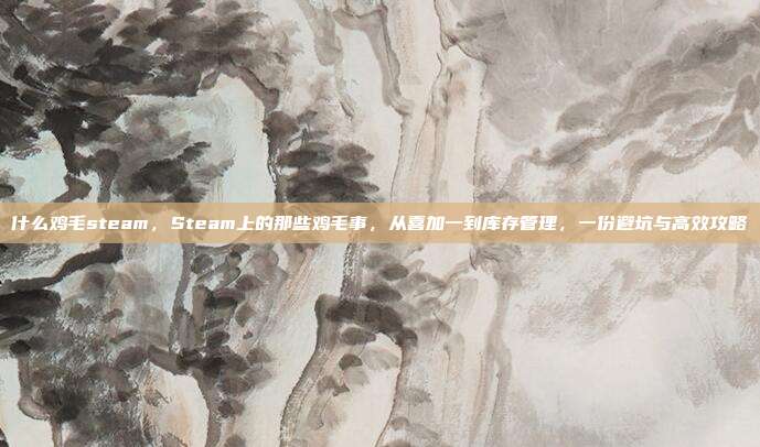 什么鸡毛steam,Steam上的那些鸡毛事,从喜加一到库存管理,一份避坑与高效攻略